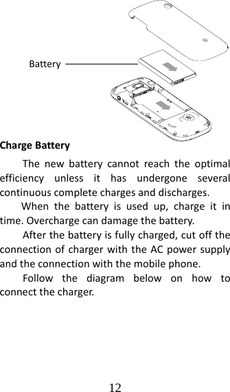 12 ChargeBatteryThenewbatterycannotreachtheoptimalefficiencyunlessithasundergoneseveralcontinuouscompletechargesanddischarges.Whenthebatteryisusedup,chargeitintime.Overchargecandamagethebattery.Afterthebatteryisfullycharged,cutofftheconnectionofchargerwiththeACpowersupplyandtheconnectionwiththemobilephone.Followthediagrambelowonhowtoconnectthecharger.Battery