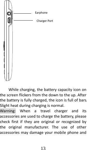 13 Whilecharging,thebatterycapacityicononthescreenflickersfromthedowntotheup.Afterthebatteryisfullycharged,theiconisfullofbars.Slightheatduringchargingisnormal.Warning:Whenatravelchargeranditsaccessoriesareusedtochargethebattery,pleasecheckfirstiftheyareoriginalorrecognizedbytheoriginalmanufacturer.TheuseofotheraccessoriesmaydamageyourmobilephoneandEarphoneChargerPort
