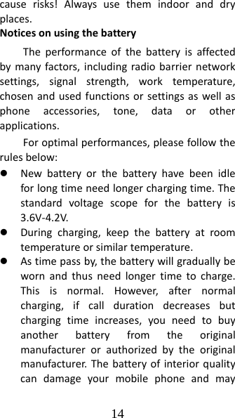 14 causerisks!Alwaysusethemindooranddryplaces.NoticesonusingthebatteryTheperformanceofthebatteryisaffectedbymanyfactors,includingradiobarriernetworksettings,signalstrength,worktemperature,chosenandusedfunctionsorsettingsaswellasphoneaccessories,tone,dataorotherapplications.Foroptimalperformances,pleasefollowtherulesbelow:z Newbatteryorthebatteryhavebeenidleforlongtimeneedlongerchargingtime.Thestandardvoltagescopeforthebatteryis3.6V‐4.2V.z Duringcharging,keepthebatteryatroomtemperatureorsimilartemperature.z Astimepassby,thebatterywillgraduallybewornandthusneedlongertimetocharge.Thisisnormal.However,afternormalcharging,ifcalldurationdecreasesbutchargingtimeincreases,youneedtobuyanotherbatteryfromtheoriginalmanufacturerorauthorizedbytheoriginalmanufacturer.Thebatteryofinteriorqualitycandamageyourmobilephoneandmay