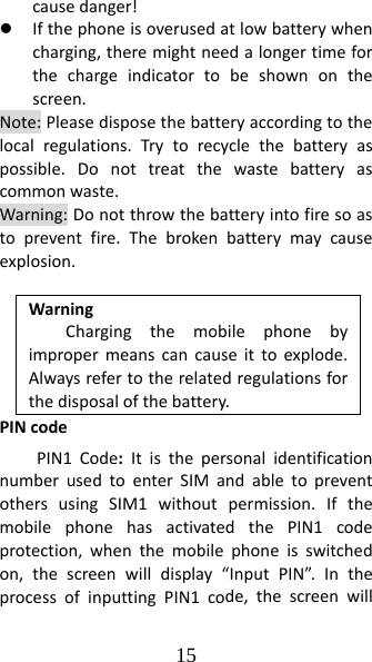 15 causedanger!z Ifthephoneisoverusedatlowbatterywhencharging,theremightneedalongertimeforthechargeindicatortobeshownonthescreen.Note:Pleasedisposethebatteryaccordingtothelocalregulations.Trytorecyclethebatteryaspossible.Donottreatthewastebatteryascommonwaste.Warning:Donotthrowthebatteryintofiresoastopreventfire.Thebrokenbatterymaycauseexplosion.WarningChargingthemobilephonebyimpropermeanscancauseittoexplode.Alwaysrefertotherelatedregulationsforthedisposalofthebattery.PINcodePIN1Code:ItisthepersonalidentificationnumberusedtoenterSIMandabletopreventothersusingSIM1withoutpermission.IfthemobilephonehasactivatedthePIN1codeprotection,whenthemobilephoneisswitchedon,thescreenwilldisplay“InputPIN”.IntheprocessofinputtingPIN1code,thescreenwill