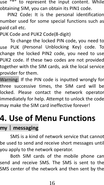 16 use“*”torepresenttheinputcontent.WhileobtainingSIM,youcanobtainitsPIN1code.PIN2Code:Itisthepersonalidentificationnumberusedforsomespecialfunctionssuchaspaidcalletc.PUKCodeandPUK2Code(8‐digit)TochangethelockedPINcode,youneedtousePUK(PersonalUnblockingKey)code.TochangethelockedPIN2code,youneedtousePUK2code.IfthesetwocodesarenotprovidedtogetherwiththeSIMcards,askthelocalserviceproviderforthem.Warning:IfthePINcodeisinputtedwronglyforthreesuccessivetimes,theSIMcardwillbelocked.Pleasecontactthenetworkoperatorimmediatelyforhelp.AttempttounlockthecodemaymaketheSIMcardineffectiveforever!4.UseofMenuFunctionsmy｜messagingSMSisakindofnetworkservicethatcannotbeusedtosendandreceiveshortmessagesuntilyouapplytothenetworkoperator.BothSIMcardsofthemobilephonecansendandreceiveSMS.TheSMSissenttotheSMScenterofthenetworkandthensentbythe