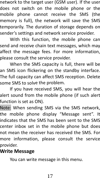 17 networktothetargetuser(GSMuser).IftheuserdoesnotswitchonthemobilephoneorthemobilephonecannotreceivetheSMS(thememoryisfull),thenetworkwillsavetheSMStemporarily.Thedurationofstoragedependsonsender’ssettingsandnetworkserviceprovider.Withthisfunction,themobilephonecansendandreceivechaintextmessages,whichmayaffectthemessagefees.Formoreinformation,pleaseconsulttheserviceprovider.WhentheSMScapacityisfull,therewillbeanSMSiconflickeringonthestandbyinterface.ThefullcapacitycanaffectSMSreception.DeletesomeSMStosolvetheproblem.IfyouhavereceivedSMS,youwillhearthealertsoundfromthemobilephone(ifsuchalertfunctionissetasON).Note:WhensendingSMSviatheSMSnetwork,themobilephonedisplay“Messagesent”.ItindicatesthattheSMShasbeensenttotheSMScenterinboxsetinthemobilephonebutdoesnotmeanthereceiverhasreceivedtheSMS.Formoreinformation,pleaseconsulttheserviceprovider.WriteMessageYoucanwritemessageinthismenu.