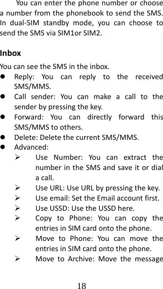 18 YoucanenterthephonenumberorchooseanumberfromthephonebooktosendtheSMS.Indual‐SIMstandbymode,youcanchoosetosendtheSMSviaSIM1orSIM2.InboxYoucanseetheSMSintheinbox.z Reply:YoucanreplytothereceivedSMS/MMS.z Callsender:You canmakeacalltothesenderbypressingthekey.z Forward:YoucandirectlyforwardthisSMS/MMStoothers.z Delete:DeletethecurrentSMS/MMS.z Advanced:¾ UseNumber:YoucanextractthenumberintheSMSandsaveitordialacall.¾ UseURL:UseURLbypressingthekey.¾ Useemail:SettheEmailaccountfirst.¾ UseUSSD:UsetheUSSDhere.¾ CopytoPhone:YoucancopytheentriesinSIMcardontothephone.¾ MovetoPhone:YoucanmovetheentriesinSIMcardontothephone.¾ MovetoArchive:Movethemessage