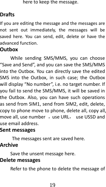 19 heretokeepthemessage.DraftsIfyouareeditingthemessageandthemessagesarenotsentoutimmediately,themessageswillbesavedhere.Youcansend,edit,deleteorhavetheadvancedfunction.OutboxWhilesendingSMS/MMS,youcanchoose“SaveandSend”,andyoucansavetheSMS/MMSintotheOutbox.YoucandirectlysavetheeditedSMSintotheOutbox,insuchcase;theOutboxwilldisplay“Nonumber”,i.e.notargetnumber.IfyoufailtosendtheSMS/MMS,itwillbesavedintheOutbox.Also,youcanhavesuchoperationsassendfromSIM1,sendfromSIM2,edit,delete,copytophonemovetophone,deleteall,copyall,moveall,usenumber，useURL，useUSSDanduseemailaddress.SentmessagesThemessagessentaresavedhere.ArchiveSavetheunsentmessagehere.DeletemessagesRefertothephonetodeletethemessageof