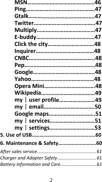 2 MSN………………………………………46Ping……………………………………….47Gtalk……………………………………..47Twitter…………………………………..47Multiply…………………………………47E‐buddy…………………………………47Clickthecity………………………….48Inquirer…………………………………48CNBC……………………………………..48Pep…………………….………………….48Google…………………….…………….48Yahoo……………………………………48OperaMini…………………………….48Wikipedia………………………………49my｜userprofile……………………49my｜email…………………………….50Googlemaps………………………….51my｜services…………………………51my｜settings…………………………535.UseofUSB………………………………………..606.Maintenance&amp;Safety……………………….60Aftersalesservice..............................................61ChargerandAdapterSafety..............................61BatteryInformationandCare............................61