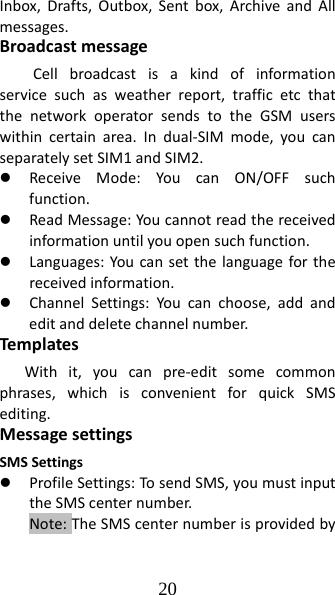 20 Inbox,Drafts,Outbox,Sentbox,ArchiveandAllmessages.BroadcastmessageCellbroadcastisakindofinformationservicesuchasweatherreport,trafficetcthatthenetworkoperatorsendstotheGSMuserswithincertainarea.Indual‐SIMmode,youcanseparatelysetSIM1andSIM2.z ReceiveMode:YoucanON/OFFsuchfunction.z ReadMessage:Youcannotreadthereceivedinformationuntilyouopensuchfunction.z Languages:Youcansetthelanguageforthereceivedinformation.z ChannelSettings:Youcanchoose,addandeditanddeletechannelnumber.Tem plate sWithit,youcanpre‐editsomecommonphrases,whichisconvenientforquickSMSediting.MessagesettingsSMSSettingsz ProfileSettings:TosendSMS,youmustinputtheSMScenternumber.Note:TheSMScenternumberisprovidedby