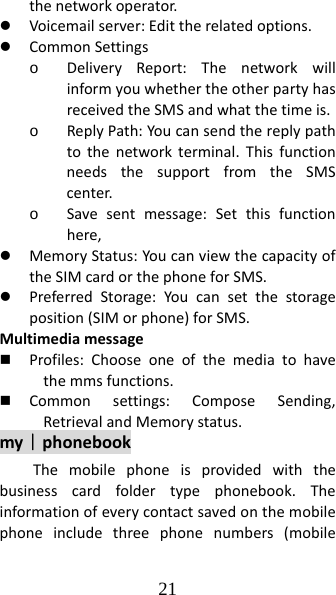 21 thenetworkoperator.z Voicemailserver:Edittherelatedoptions.z CommonSettingso DeliveryReport:ThenetworkwillinformyouwhethertheotherpartyhasreceivedtheSMSandwhatthetimeis.o ReplyPath:Youcansendthereplypathtothenetworkterminal.ThisfunctionneedsthesupportfromtheSMScenter.o Savesentmessage:Setthisfunctionhere,z MemoryStatus:YoucanviewthecapacityoftheSIMcardorthephoneforSMS.z PreferredStorage:Youcansetthestorageposition(SIMorphone)forSMS.Multimediamessage Profiles:Chooseoneofthemediatohavethemmsfunctions. Commonsettings:ComposeSending,RetrievalandMemorystatus.my｜phonebookThemobilephoneisprovidedwiththebusinesscardfoldertypephonebook.Theinformationofeverycontactsavedonthemobilephoneincludethreephonenumbers(mobile