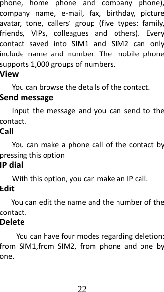 22 phone,homephoneandcompanyphone),companyname,e‐mail,fax,birthday,pictureavatar,tone,callers’group(fivetypes:family,friends,VIPs,colleaguesandothers).EverycontactsavedintoSIM1andSIM2canonlyincludenameandnumber.Themobilephonesupports1,000groupsofnumbers.ViewYoucanbrowsethedetailsofthecontact.SendmessageInputthemessageandyoucansendtothecontact.CallYoucanmakeaphonecallofthecontactbypressingthisoptionIPdialWiththisoption,youcanmakeanIPcall.EditYoucaneditthenameandthenumberofthecontact.DeleteYoucanhavefourmodesregardingdeletion:fromSIM1,fromSIM2,fromphoneandonebyone.