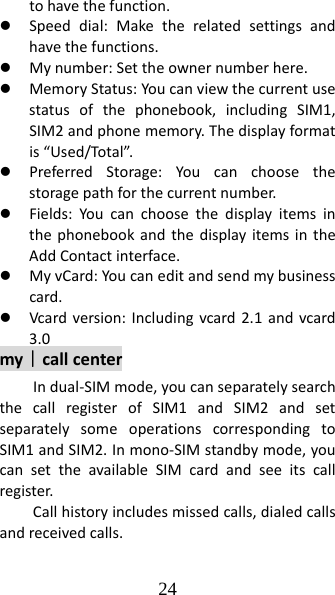 24 tohavethefunction.z Speeddial:Maketherelatedsettingsandhavethefunctions.z Mynumber:Settheownernumberhere.z MemoryStatus:Youcanviewthecurrentusestatusofthephonebook,includingSIM1,SIM2andphonememory.Thedisplayformatis“Used/Total”.z PreferredStorage:Youcanchoosethestoragepathforthecurrentnumber.z Fields:YoucanchoosethedisplayitemsinthephonebookandthedisplayitemsintheAddContactinterface.z MyvCard:Youcaneditandsendmybusinesscard.z Vcardversion:Includingvcard2.1andvcard3.0my｜callcenterIndual‐SIMmode,youcanseparatelysearchthecallregisterofSIM1andSIM2andsetseparatelysomeoperationscorrespondingtoSIM1andSIM2.Inmono‐SIMstandbymode,youcansettheavailableSIMcardandseeitscallregister.Callhistoryincludesmissedcalls,dialedcallsandreceivedcalls.