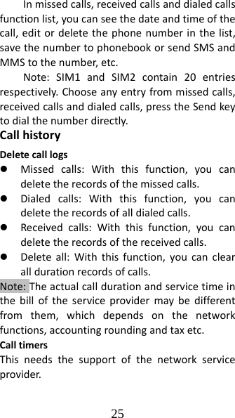 25 Inmissedcalls,receivedcallsanddialedcallsfunctionlist,youcanseethedateandtimeofthecall,editordeletethephonenumberinthelist,savethenumbertophonebookorsendSMSandMMStothenumber,etc.Note:SIM1andSIM2contain20entriesrespectively.Chooseanyentryfrommissedcalls,receivedcallsanddialedcalls,presstheSendkeytodialthenumberdirectly.CallhistoryDeletecalllogsz Missedcalls:Withthisfunction,youcandeletetherecordsofthemissedcalls.z Dialedcalls:Withthisfunction,youcandeletetherecordsofalldialedcalls.z Receivedcalls:Withthisfunction,youcandeletetherecordsofthereceivedcalls.z Deleteall:Withthisfunction,youcanclearalldurationrecordsofcalls.Note:Theactualcalldurationandservicetimeinthebilloftheserviceprovidermaybedifferentfromthem,whichdependsonthenetworkfunctions,accountingroundingandtaxetc.CalltimersThisneedsthesupportofthenetworkserviceprovider.