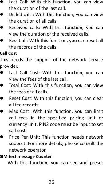 26 z LastCall:Withthisfunction,youcanviewthedurationofthelastcall.z Dialedcalls:Withthisfunction,youcanviewthedurationofallcalls.z Receivedcalls:Withthisfunction,youcanviewthedurationofthereceivedcalls.z Resetall:Withthisfunction,youcanresetalltherecordsofthecalls.CallCostThisneedsthesupportofthenetworkserviceprovider.z LastCallCost:Withthisfunction,youcanviewthefeesofthelastcall.z TotalCost:Withthisfunction,youcanviewthefeesofallcalls.z ResetCost:Withthisfunction,youcanclearallfeerecords.z MaxCost:Withthisfunction,youcanlimitcallfeesinthespecifiedpricingunitorcurrencyunit.PIN2codemustbeinputtosetcallcostz PricePerUnit:Thisfunctionneedsnetworksupport.Formoredetails,pleaseconsultthenetworkoperator.SIMtextmessageCounterWiththisfunction,youcanseeandpreset