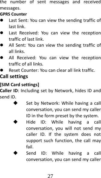 27 thenumberofsentmessagesandreceivedmessages.GPRSCounterz LastSent:Youcanviewthesendingtrafficoflastlink.z LastReceived:Youcanviewthereceptiontrafficoflastlink.z AllSent:Youcanviewthesendingtrafficofalllinks.z AllReceived:Youcanviewthereceptiontrafficofalllinks.z ResetCounter:Youcanclearalllinktraffic.Callsettings[SIMCardsettings]CallerID:IncludingsetbyNetwork,hidesIDandsendID. SetbyNetwork:Whilehavingacallconversation,youcansendmycallerIDintheformpresetbythesystem. HideID:Whilehavingacallconversation,youwillnotsendmycallerID.Ifthesystemdoesnotsupportsuchfunction,thecallmayfail. SendID:Whilehavingacallconversation,youcansendmycaller