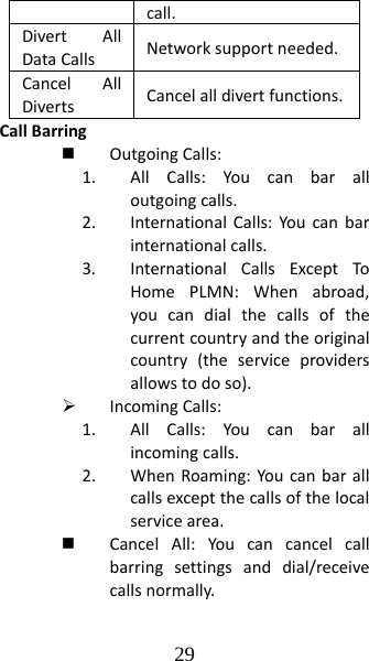 29 call.DivertAllDataCalls Networksupportneeded.CancelAllDivertsCancelalldivertfunctions.CallBarring OutgoingCalls:1. AllCalls:Youcanbaralloutgoingcalls.2. InternationalCalls:Youcanbarinternationalcalls.3. InternationalCallsExceptToHomePLMN:Whenabroad,youcandialthecallsofthecurrentcountryandtheoriginalcountry(theserviceprovidersallowstodoso).¾ IncomingCalls:1. AllCalls:Youcanbarallincomingcalls.2. WhenRoaming:Youcanbarallcallsexceptthecallsofthelocalservicearea. CancelAll:Youcancancelcallbarringsettingsanddial/receivecallsnormally.