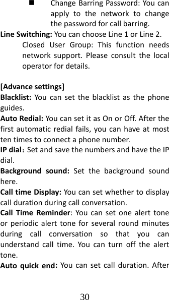 30  ChangeBarringPassword:Youcanapplytothenetworktochangethepasswordforcallbarring.LineSwitching:YoucanchooseLine1orLine2.ClosedUserGroup:Thisfunctionneedsnetworksupport.Pleaseconsultthelocaloperatorfordetails.[Advancesettings]Blacklist:Youcansettheblacklistasthephoneguides.AutoRedial:YoucansetitasOnorOff.Afterthefirstautomaticredialfails,youcanhaveatmosttentimestoconnectaphonenumber.IPdial：SetandsavethenumbersandhavetheIPdial.Backgroundsound:Setthebackgroundsoundhere.CalltimeDisplay:Youcansetwhethertodisplaycalldurationduringcallconversation.CallTimeReminder:Youcansetonealerttoneorperiodicalerttoneforseveralroundminutesduringcallconversationsothatyoucanunderstandcalltime.Youcanturnoffthealerttone.Autoquickend:Youcansetcallduration.After
