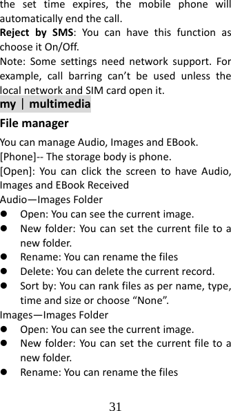 31 thesettimeexpires,themobilephonewillautomaticallyendthecall.RejectbySMS:YoucanhavethisfunctionaschooseitOn/Off.Note:Somesettingsneednetworksupport.Forexample,callbarringcan’tbeusedunlessthelocalnetworkandSIMcardopenit.my｜multimediaFilemanagerYoucanmanageAudio,ImagesandEBook.[Phone]‐‐Thestoragebodyisphone.[Open]:YoucanclickthescreentohaveAudio,ImagesandEBookReceivedAudio—ImagesFolderz Open:Youcanseethecurrentimage.z Newfolder:Youcansetthecurrentfiletoanewfolder.z Rename:Youcanrenamethefilesz Delete:Youcandeletethecurrentrecord.z Sortby:Youcanrankfilesaspername,type,timeandsizeorchoose“None”.Images—ImagesFolderz Open:Youcanseethecurrentimage.z Newfolder:Youcansetthecurrentfiletoanewfolder.z Rename:Youcanrenamethefiles
