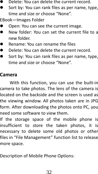 32 z Delete:Youcandeletethecurrentrecord.z Sortby:Youcanrankfilesaspername,type,timeandsizeorchoose“None”.EBook—ImagesFolderz Open:Youcanseethecurrentimage.z Newfolder:Youcansetthecurrentfiletoanewfolder.z Rename:Youcanrenamethefilesz Delete:Youcandeletethecurrentrecord.z Sortby:Youcanrankfilesaspername,type,timeandsizeorchoose“None”.CameraWiththisfunction,youcanusethebuilt‐incameratotakephotos.Thelensofthecameraislocatedonthebacksideandthescreenisusedastheviewingwindow.AllphotostakenareinJPGform.AfterdownloadingthephotosontoPC,youneedsomesoftwaretoviewthem.Ifthestoragespaceofthemobilephoneisinsufficienttostorethetakenphotos,itisnecessarytodeletesomeoldphotosorotherfilesin“FileManagement”functionlisttoreleasemorespace.DescriptionofMobilePhoneOptions: