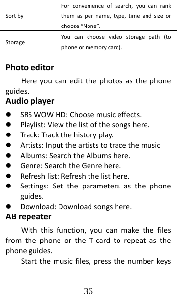 36 SortbyForconvenienceofsearch,youcanrankthemaspername,type,timeandsizeorchoose“None”.StorageYoucanchoosevideostoragepath(tophoneormemorycard).PhotoeditorHereyoucaneditthephotosasthephoneguides.Audioplayerz SRSWOWHD:Choosemusiceffects.z Playlist:Viewthelistofthesongshere.z Track:Trackthehistoryplay.z Artists:Inputtheartiststotracethemusicz Albums:SearchtheAlbumshere.z Genre:SearchtheGenrehere.z Refreshlist:Refreshthelisthere.z Settings:Settheparametersasthephoneguides.z Download:Downloadsongshere.ABrepeaterWiththisfunction,youcanmakethefilesfromthephoneortheT‐cardtorepeatasthephoneguides.Startthemusicfiles,pressthenumberkeys