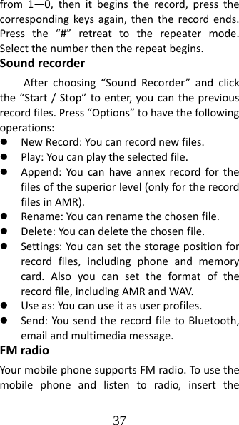 37 from1—0,thenitbeginstherecord,pressthecorrespondingkeysagain,thentherecordends.Pressthe“#”retreattotherepeatermode.Selectthenumberthentherepeatbegins.SoundrecorderAfterchoosing“SoundRecorder”andclickthe“Start/Stop”toenter,youcanthepreviousrecordfiles.Press“Options”tohavethefollowingoperations:z NewRecord:Youcanrecordnewfiles.z Play:Youcanplaytheselectedfile.z Append:Youcanhaveannexrecordforthefilesofthesuperiorlevel(onlyfortherecordfilesinAMR).z Rename:Youcanrenamethechosenfile.z Delete:Youcandeletethechosenfile.z Settings:Youcansetthestoragepositionforrecordfiles,includingphoneandmemorycard.Alsoyoucansettheformatoftherecordfile,includingAMRandWAV.z Useas:Youcanuseitasuserprofiles.z Send:YousendtherecordfiletoBluetooth,emailandmultimediamessage.FMradioYourmobilephonesupportsFMradio.Tousethemobilephoneandlistentoradio,insertthe