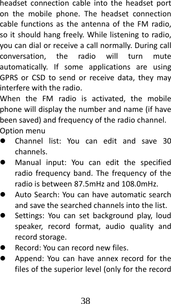 38 headsetconnectioncableintotheheadsetportonthemobilephone.TheheadsetconnectioncablefunctionsastheantennaoftheFMradio,soitshouldhangfreely.Whilelisteningtoradio,youcandialorreceiveacallnormally.Duringcallconversation,theradiowillturnmuteautomatically.IfsomeapplicationsareusingGPRSorCSDtosendorreceivedata,theymayinterferewiththeradio.WhentheFMradioisactivated,themobilephonewilldisplaythenumberandname(ifhavebeensaved)andfrequencyoftheradiochannel.Optionmenuz Channellist:Youcaneditandsave30channels.z Manualinput:Youcaneditthespecifiedradiofrequencyband.Thefrequencyoftheradioisbetween87.5mHzand108.0mHz.z AutoSearch:Youcanhaveautomaticsearchandsavethesearchedchannelsintothelist.z Settings:Youcansetbackgroundplay,loudspeaker,recordformat,audioqualityandrecordstorage.z Record:Youcanrecordnewfiles.z Append:Youcanhaveannexrecordforthefilesofthesuperiorlevel(onlyfortherecord