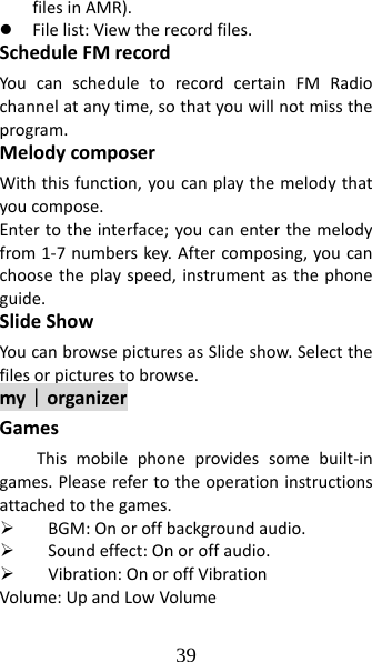 39 filesinAMR).z Filelist:Viewtherecordfiles.ScheduleFMrecordYoucanscheduletorecordcertainFMRadiochannelatanytime,sothatyouwillnotmisstheprogram.MelodycomposerWiththisfunction,youcanplaythemelodythatyoucompose.Entertotheinterface;youcanenterthemelodyfrom1‐7numberskey.Aftercomposing,youcanchoosetheplayspeed,instrumentasthephoneguide.SlideShowYoucanbrowsepicturesasSlideshow.Selectthefilesorpicturestobrowse.my｜organizerGamesThismobilephoneprovidessomebuilt‐ingames.Pleaserefertotheoperationinstructionsattachedtothegames.¾ BGM:Onoroffbackgroundaudio.¾ Soundeffect:Onoroffaudio.¾ Vibration:OnoroffVibrationVolume:UpandLowVolume