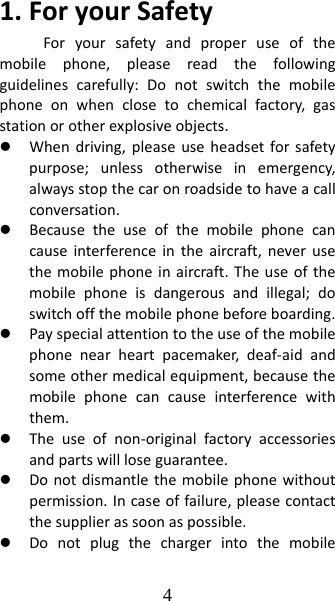 4 1.ForyourSafetyForyoursafetyandproperuseofthemobilephone,pleasereadthefollowingguidelinescarefully:Donotswitchthemobilephoneonwhenclosetochemicalfactory,gasstationorotherexplosiveobjects.z Whendriving,pleaseuseheadsetforsafetypurpose;unlessotherwiseinemergency,alwaysstopthecaronroadsidetohaveacallconversation.z Becausetheuseofthemobilephonecancauseinterferenceintheaircraft,neverusethemobilephoneinaircraft.Theuseofthemobilephoneisdangerousandillegal;doswitchoffthemobilephonebeforeboarding.z Payspecialattentiontotheuseofthemobilephonenearheartpacemaker,deaf‐aidandsomeothermedicalequipment,becausethemobilephonecancauseinterferencewiththem.z Theuseofnon‐originalfactoryaccessoriesandpartswillloseguarantee.z Donotdismantlethemobilephonewithoutpermission.Incaseoffailure,pleasecontactthesupplierassoonaspossible.z Donotplugthechargerintothemobile