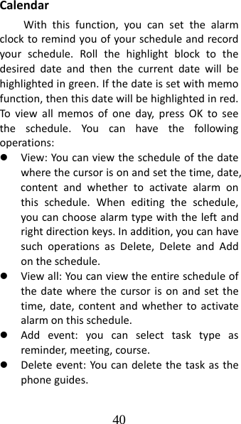 40 CalendarWiththisfunction,youcansetthealarmclocktoremindyouofyourscheduleandrecordyourschedule.Rollthehighlightblocktothedesireddateandthenthecurrentdatewillbehighlightedingreen.Ifthedateissetwithmemofunction,thenthisdatewillbehighlightedinred.Toviewallmemosofoneday,pressOKtoseetheschedule.Youcanhavethefollowingoperations:z View:Youcanviewthescheduleofthedatewherethecursorisonandsetthetime,date,contentandwhethertoactivatealarmonthisschedule.Wheneditingtheschedule,youcanchoosealarmtypewiththeleftandrightdirectionkeys.Inaddition,youcanhavesuchoperationsasDelete,DeleteandAddontheschedule.z Viewall:Youcanviewtheentirescheduleofthedatewherethecursorisonandsetthetime,date,contentandwhethertoactivatealarmonthisschedule.z Addevent:youcanselecttasktypeasreminder,meeting,course.z Deleteevent:Youcandeletethetaskasthephoneguides.