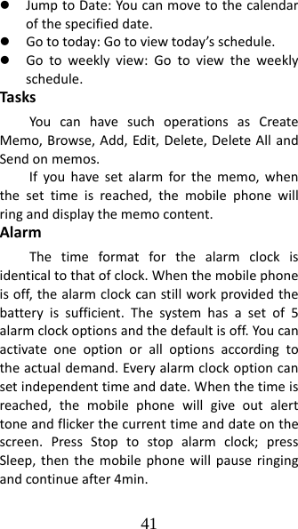 41 z JumptoDate:Youcanmovetothecalendarofthespecifieddate.z Gototoday:Gotoviewtoday’sschedule.z Gotoweeklyview:Gotoviewtheweeklyschedule.TasksYoucanhavesuchoperationsasCreateMemo,Browse,Add,Edit,Delete,DeleteAllandSendonmemos.Ifyouhavesetalarmforthememo,whenthesettimeisreached,themobilephonewillringanddisplaythememocontent.AlarmThetimeformatforthealarmclockisidenticaltothatofclock.Whenthemobilephoneisoff,thealarmclockcanstillworkprovidedthebatteryissufficient.Thesystemhasasetof5alarmclockoptionsandthedefaultisoff.Youcanactivateoneoptionoralloptionsaccordingtotheactualdemand.Everyalarmclockoptioncansetindependenttimeanddate.Whenthetimeisreached,themobilephonewillgiveoutalerttoneandflickerthecurrenttimeanddateonthescreen.PressStoptostopalarmclock;pressSleep,thenthemobilephonewillpauseringingandcontinueafter4min.
