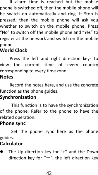 42 Ifalarmtimeisreachedbutthemobilephoneisswitchedoff,thenthemobilephonewillbeswitchonautomaticallyandring.IfStopispressed,thenthemobilephonewillaskyouwhethertoswitchonthemobilephone.Press“No”toswitchoffthemobilephoneand“Yes”toregisteratthenetworkandswitchonthemobilephone.WorldClockPresstheleftandrightdirectionkeystoviewthecurrenttimeofeverycountrycorrespondingtoeverytimezone.NotesRecordthenoteshere,andusetheconcretefunctionasthephoneguides.SynchronizationThisfunctionistohavethesynchronizationofthephone.Refertothephonetohavetherelatedoperation.PhonesyncSetthephonesynchereasthephoneguides.Calculatorz TheUpdirectionkeyfor“+”andtheDowndirectionkeyfor“－”, theleftdirectionkey