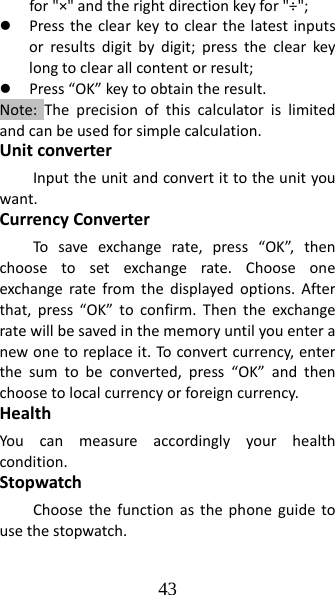 43 for&quot;×&quot;andtherightdirectionkeyfor&quot;÷&quot;;z Presstheclearkeytoclearthelatestinputsorresultsdigitbydigit;presstheclearkeylongtoclearallcontentorresult;z Press“OK”keytoobtaintheresult.Note:Theprecisionofthiscalculatorislimitedandcanbeusedforsimplecalculation.UnitconverterInputtheunitandconvertittotheunityouwant.CurrencyConverterTosaveexchangerate,press“OK”,thenchoosetosetexchangerate.Chooseoneexchangeratefromthedisplayedoptions.Afterthat,press“OK”toconfirm.Thentheexchangeratewillbesavedinthememoryuntilyouenteranewonetoreplaceit.To convertcurrency,enterthesumtobeconverted,press“OK”andthenchoosetolocalcurrencyorforeigncurrency.HealthYoucanmeasureaccordinglyyourhealthcondition.StopwatchChoosethefunctionasthephoneguidetousethestopwatch.