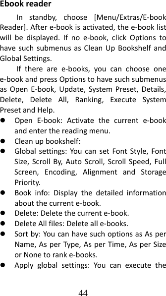 44 EbookreaderInstandby,choose[Menu/Extras/E‐bookReader].Aftere‐bookisactivated,thee‐booklistwillbedisplayed.Ifnoe‐book,clickOptionstohavesuchsubmenusasCleanUpBookshelfandGlobalSettings.Iftherearee‐books,youcanchooseonee‐bookandpressOptionstohavesuchsubmenusasOpenE‐book,Update,SystemPreset,Details,Delete,DeleteAll,Ranking,ExecuteSystemPresetandHelp.z OpenE‐book:Activatethecurrente‐bookandenterthereadingmenu.z Cleanupbookshelf:z Globalsettings:YoucansetFontStyle,FontSize,ScrollBy,AutoScroll,ScrollSpeed,FullScreen,Encoding,AlignmentandStoragePriority.z Bookinfo:Displaythedetailedinformationaboutthecurrente‐book.z Delete:Deletethecurrente‐book.z DeleteAllfiles:Deletealle‐books.z Sortby:YoucanhavesuchoptionsasAsperName,AsperType,AsperTime,AsperSizeorNonetoranke‐books.z Applyglobalsettings:Youcanexecutethe