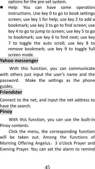 45 optionsforthepre‐setsystem.z Help:Youcanhavesomeoperationinstructions.Usekey0togotobooksettingsscreen;usekey1forhelp;usekey2toaddabookmark;usekey3togotofindscreen;usekey4togotojumptoscreen;usekey5togotobookmark;usekey6tofindnext;usekey7totoggletheautoscroll;usekey8toremovebookmark;usekey9totogglefullscreenmode.YahoomessengerWiththisfunction,youcancommunicatewithothersjustinputtheuser’snameandthepassword.Makethesettingsasthephoneguides.FriendsterConnecttothenet,andinputthenetaddresstohavethesearch.PinoyWiththisfunction,youcanusethebuilt‐inPinoycontents.Clickthemenu,thecorrespondingfunctionwillbetakenout.AmongthefunctionsofMorningOfferingAngelus，3o’clockPrayerandEveningPrayer.Youcansetthealarmtoremind