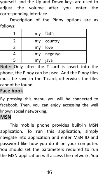 46 yourself,andtheUpandDownkeysareusedtoadjustthevolumeafteryouenterthecorrespondinginterface.DescriptionofthePinoyoptionsareasfollows:1my｜faith2my｜country3my｜love4my｜negosyo5my｜javaNote:OnlyaftertheT‐cardisinsertintothephone,thePinoycanbeused.AndthePinoyfilesmustbesaveintheT‐card,otherwise,thefilescannotbefound.FacebookBypressingthismenu,youwillbeconnectedtofacebook.Then,youcanenjoyaccessingthewellknownsocialnetworking.MSNThismobilephoneprovidesbuilt‐inMSNapplication.Torunthisapplication,simplynavigateintoapplicationandenterMSNIDandpasswordlikehowyoudoitonyourcomputer.YoushouldsettheparametersrequiredtoruntheMSNapplicationwillaccessthenetwork.You