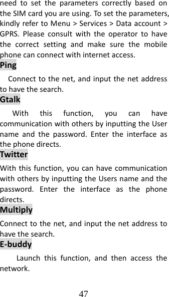 47 needtosettheparameterscorrectlybasedontheSIMcardyouareusing.To settheparameters,kindlyrefertoMenu&gt;Services&gt;Dataaccount&gt;GPRS.Pleaseconsultwiththeoperatortohavethecorrectsettingandmakesurethemobilephonecanconnectwithinternetaccess.PingConnecttothenet,andinputthenetaddresstohavethesearch.GtalkWiththisfunction,youcanhavecommunicationwithothersbyinputtingtheUsernameandthepassword.Entertheinterfaceasthephonedirects.TwitterWiththisfunction,youcanhavecommunicationwithothersbyinputtingtheUsersnameandthepassword.Entertheinterfaceasthephonedirects.MultiplyConnecttothenet,andinputthenetaddresstohavethesearch.E‐buddyLaunchthisfunction,andthenaccessthenetwork.