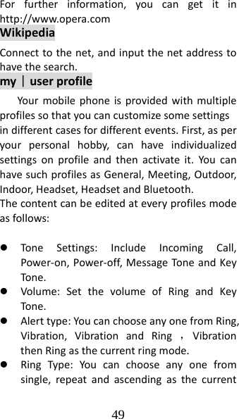 49 Forfurtherinformation,youcangetitinhttp://www.opera.comWikipediaConnecttothenet,andinputthenetaddresstohavethesearch.my｜userprofileYourmobilephoneisprovidedwithmultipleprofilessothatyoucancustomizesomesettingsindifferentcasesfordifferentevents.First,asperyourpersonalhobby,canhaveindividualizedsettingsonprofileandthenactivateit.YoucanhavesuchprofilesasGeneral,Meeting,Outdoor,Indoor,Headset,HeadsetandBluetooth.Thecontentcanbeeditedateveryprofilesmodeasfollows:z ToneSettings:IncludeIncomingCall,Power‐on,Power‐off,MessageTon eandKeyTone. z Volume:SetthevolumeofRingandKeyTone. z Alerttype:YoucanchooseanyonefromRing,Vibration,VibrationandRing，VibrationthenRingasthecurrentringmode.z RingType:Youcanchooseanyonefromsingle,repeatandascendingasthecurrent