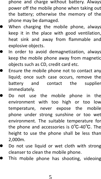 5 phoneandchargewithoutbattery.Alwayspoweroffthemobilephonewhentakingoutthebattery;otherwisethememoryofthephonemaybedamaged.z Whenchargingthemobilephone,alwayskeepitintheplacewithgoodventilation,heatsinkandawayfromflammableandexplosiveobjects.z Inordertoavoiddemagnetization,alwayskeepthemobilephoneawayfrommagneticobjectssuchasCD,creditcardetc.z Ensurethemobilephonenottocontactanyliquid;oncesuchcaseoccurs,removethebatteryandcontactthesupplierimmediately.z Donotusethemobilephoneintheenvironmentwithtoohighortoolowtemperature,neverexposethemobilephoneunderstrongsunshineortoowetenvironment.Thesuitabletemperatureforthephoneandaccessoriesis0℃‐40℃.Theheighttousethephoneshallbelessthan2,000m.z Donotuseliquidorwetclothwithstrongcleansertocleanthemobilephone.z Thismobilephonehasshooting,videoing