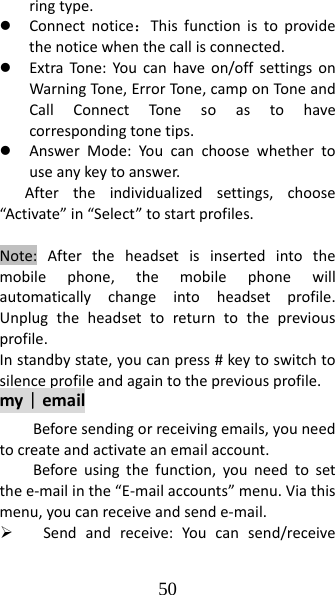 50 ringtype.z Connectnotice：Thisfunctionistoprovidethenoticewhenthecallisconnected.z ExtraTone :Youcanhaveon/offsettingsonWarningTon e,ErrorTone,camponToneandCallConnectTonesoastohavecorrespondingtonetips.z AnswerMode:Youcanchoosewhethertouseanykeytoanswer.Aftertheindividualizedsettings,choose“Activate”in“Select”tostartprofiles.Note:Aftertheheadsetisinsertedintothemobilephone,themobilephonewillautomaticallychangeintoheadsetprofile.Unplugtheheadsettoreturntothepreviousprofile.Instandbystate,youcanpress#keytoswitchtosilenceprofileandagaintothepreviousprofile.my｜emailBeforesendingorreceivingemails,youneedtocreateandactivateanemailaccount.Beforeusingthefunction,youneedtosetthee‐mailinthe“E‐mailaccounts”menu.Viathismenu,youcanreceiveandsende‐mail.¾ Sendandreceive:Youcansend/receive