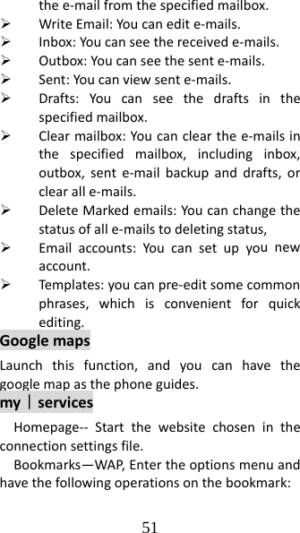 51 thee‐mailfromthespecifiedmailbox.¾ WriteEmail:Youcanedite‐mails.¾ Inbox:Youcanseethereceivede‐mails.¾ Outbox:Youcanseethesente‐mails.¾ Sent:Youcanviewsente‐mails.¾ Drafts:Youcanseethedraftsinthespecifiedmailbox.¾ Clearmailbox:Youcanclearthee‐mailsinthespecifiedmailbox,includinginbox,outbox,sente‐mailbackupanddrafts,orclearalle‐mails.¾ DeleteMarkedemails:Youcanchangethestatusofalle‐mailstodeletingstatus,¾ Emailaccounts:Youcansetupyounewaccount.¾ Templ ates: youcanpre‐editsomecommonphrases,whichisconvenientforquickediting.GooglemapsLaunchthisfunction,andyoucanhavethegooglemapasthephoneguides.my｜servicesHomepage‐‐ Startthewebsitechosenintheconnectionsettingsfile.Bookmarks—WAP,Entertheoptionsmenuandhavethefollowingoperationsonthebookmark: