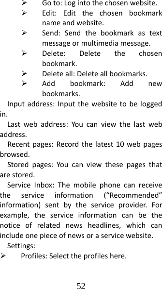 52 ¾ Goto:Logintothechosenwebsite.¾ Edit:Editthechosenbookmarknameandwebsite.¾ Send:Sendthebookmarkastextmessageormultimediamessage.¾ Delete:Deletethechosenbookmark.¾ Deleteall:Deleteallbookmarks.¾ Addbookmark:Addnewbookmarks.Inputaddress:Inputthewebsitetobeloggedin.Lastwebaddress:Youcanviewthelastwebaddress.Recentpages:Recordthelatest10webpagesbrowsed.Storedpages:Youcanviewthesepagesthatarestored.ServiceInbox:Themobilephonecanreceivetheserviceinformation(“Recommended”information)sentbytheserviceprovider.Forexample,theserviceinformationcanbethenoticeofrelatednewsheadlines,whichcanincludeonepieceofnewsoraservicewebsite.Settings:¾ Profiles:Selecttheprofileshere.