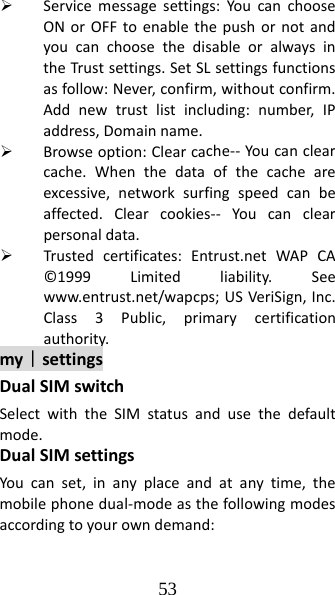 53 ¾ Servicemessagesettings:YoucanchooseONorOFFtoenablethepushornotandyoucanchoosethedisableoralwaysintheTrustsettings.SetSLsettingsfunctionsasfollow:Never,confirm,withoutconfirm.Addnewtrustlistincluding:number,IPaddress,Domainname.¾ Browseoption:Clearcache‐‐Youcanclearcache.Whenthedataofthecacheareexcessive,networksurfingspeedcanbeaffected.Clearcookies‐‐ Youcanclearpersonaldata.¾ Trustedcertificates:Entrust.netWAPCA©1999Limitedliability.Seewww.entrust.net/wapcps;USVeriSign,Inc.Class3Public,primarycertificationauthority.my｜settingsDualSIMswitchSelectwiththeSIMstatusandusethedefaultmode.DualSIMsettingsYoucanset,inanyplaceandatanytime,themobilephonedual‐modeasthefollowingmodesaccordingtoyourowndemand: