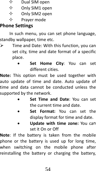 54  DualSIMopen OnlySIM1open OnlySIM2open PrayermodePhoneSettingsInsuchmenu,youcansetphonelanguage,standbywallpaper,timeetc.¾ TimeandDate:Withthisfunction,youcansetcity,timeanddateformatofaspecificplace.• SetHomeCity:Youcansetdifferentcities.Note:Thisoptionmustbeusedtogetherwithautoupdateoftimeanddate.Autoupdateoftimeanddatacannotbeconductedunlessthesupportedbythenetwork.• SetTimeandDate:Youcansetthecurrenttimeanddate.• SetFormat:Youcansetthedisplayformatfortimeanddate.• Updatewithtimezone:YoucansetitOnorOffNote:Ifthebatteryistakenfromthemobilephoneorthebatteryisusedupforlongtime,whenswitchingonthemobilephoneafterreinstallingthebatteryorchargingthebattery,