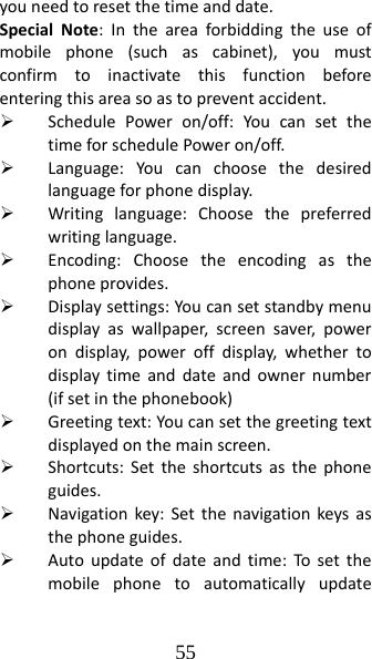 55 youneedtoresetthetimeanddate.SpecialNote:Intheareaforbiddingtheuseofmobilephone(suchascabinet),youmustconfirmtoinactivatethisfunctionbeforeenteringthisareasoastopreventaccident.¾ SchedulePoweron/off:YoucansetthetimeforschedulePoweron/off.¾ Language:Youcanchoosethedesiredlanguageforphonedisplay.¾ Writinglanguage:Choosethepreferredwritinglanguage.¾ Encoding:Choosetheencodingasthephoneprovides.¾ Displaysettings:Youcansetstandbymenudisplayaswallpaper,screensaver,powerondisplay,poweroffdisplay,whethertodisplaytimeanddateandownernumber(ifsetinthephonebook)¾ Greetingtext:Youcansetthegreetingtextdisplayedonthemainscreen.¾ Shortcuts:Settheshortcutsasthephoneguides.¾ Navigationkey:Setthenavigationkeysasthephoneguides.¾ Autoupdateofdateandtime:Tosetthemobilephonetoautomaticallyupdate