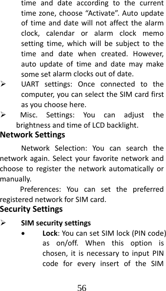 56 timeanddateaccordingtothecurrenttimezone,choose“Activate”.Autoupdateoftimeanddatewillnotaffectthealarmclock,calendaroralarmclockmemosettingtime,whichwillbesubjecttothetimeanddatewhencreated.However,autoupdateoftimeanddatemaymakesomesetalarmclocksoutofdate.¾ UARTsettings:Onceconnectedtothecomputer,youcanselecttheSIMcardfirstasyouchoosehere.¾ Misc.Settings:YoucanadjustthebrightnessandtimeofLCDbacklight.NetworkSettingsNetworkSelection:Youcansearchthenetworkagain.Selectyourfavoritenetworkandchoosetoregisterthenetworkautomaticallyormanually.Preferences:YoucansetthepreferredregisterednetworkforSIMcard.SecuritySettings¾ SIMsecuritysettings• Lock:YoucansetSIMlock(PINcode)ason/off.Whenthisoptionischosen,itisnecessarytoinputPINcodeforeveryinsertoftheSIM