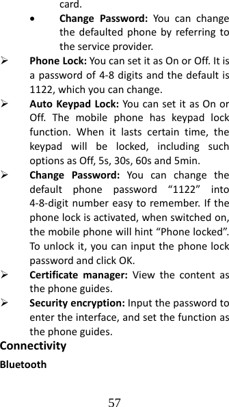57 card.• ChangePassword:Youcanchangethedefaultedphonebyreferringtotheserviceprovider.¾ PhoneLock:YoucansetitasOnorOff.Itisapasswordof4‐8digitsandthedefaultis1122,whichyoucanchange.¾ AutoKeypadLock:YoucansetitasOnorOff.Themobilephonehaskeypadlockfunction.Whenitlastscertaintime,thekeypadwillbelocked,includingsuchoptionsasOff,5s,30s,60sand5min.¾ ChangePassword:Youcanchangethedefaultphonepassword“1122”into4‐8‐digitnumbereasytoremember.Ifthephonelockisactivated,whenswitchedon,themobilephonewillhint“Phonelocked”.Tounlockit,youcaninputthephonelockpasswordandclickOK.¾ Certificatemanager:Viewthecontentasthephoneguides.¾ Securityencryption:Inputthepasswordtoentertheinterface,andsetthefunctionasthephoneguides.ConnectivityBluetooth