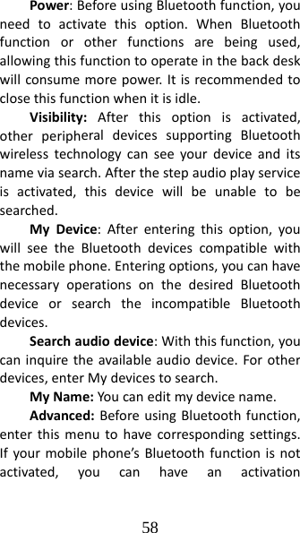 58 Power:BeforeusingBluetoothfunction,youneedtoactivatethisoption.WhenBluetoothfunctionorotherfunctionsarebeingused,allowingthisfunctiontooperateinthebackdeskwillconsumemorepower.Itisrecommendedtoclosethisfunctionwhenitisidle.Visibility:Afterthisoptionisactivated,otherperipheraldevicessupportingBluetoothwirelesstechnologycanseeyourdeviceanditsnameviasearch.Afterthestepaudioplayserviceisactivated,thisdevicewillbeunabletobesearched.MyDevice:Afterenteringthisoption,youwillseetheBluetoothdevicescompatiblewiththemobilephone.Enteringoptions,youcanhavenecessaryoperationsonthedesiredBluetoothdeviceorsearchtheincompatibleBluetoothdevices.Searchaudiodevice:Withthisfunction,youcaninquiretheavailableaudiodevice.Forotherdevices,enterMydevicestosearch.MyName:Youcaneditmydevicename.Advanced:BeforeusingBluetoothfunction,enterthismenutohavecorrespondingsettings.Ifyourmobilephone’sBluetoothfunctionisnotactivated,youcanhaveanactivation