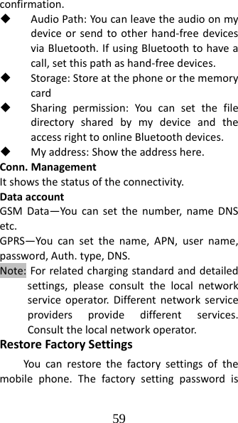 59 confirmation. AudioPath:Youcanleavetheaudioonmydeviceorsendtootherhand‐freedevicesviaBluetooth.IfusingBluetoothtohaveacall,setthispathashand‐freedevices. Storage:Storeatthephoneorthememorycard Sharingpermission:YoucansetthefiledirectorysharedbymydeviceandtheaccessrighttoonlineBluetoothdevices. Myaddress:Showtheaddresshere.Conn.ManagementItshowsthestatusoftheconnectivity.DataaccountGSMData—Youcansetthenumber,nameDNSetc.GPRS—Youcansetthename,APN,username,password,Auth.type,DNS.Note:Forrelatedchargingstandardanddetailedsettings,pleaseconsultthelocalnetworkserviceoperator.Differentnetworkserviceprovidersprovidedifferentservices.Consultthelocalnetworkoperator.RestoreFactorySettingsYoucanrestorethefactorysettingsofthemobilephone.Thefactorysettingpasswordis