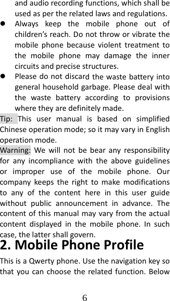 6 andaudiorecordingfunctions,whichshallbeusedaspertherelatedlawsandregulations.z Alwayskeepthemobilephoneoutofchildren’sreach.Donotthroworvibratethemobilephonebecauseviolenttreatmenttothemobilephonemaydamagetheinnercircuitsandprecisestructures.z Pleasedonotdiscardthewastebatteryintogeneralhouseholdgarbage.Pleasedealwiththewastebatteryaccordingtoprovisionswheretheyaredefinitelymade.Tip:ThisusermanualisbasedonsimplifiedChineseoperationmode;soitmayvaryinEnglishoperationmode.Warning:Wewillnotbebearanyresponsibilityforanyincompliancewiththeaboveguidelinesorimproperuseofthemobilephone.Ourcompanykeepstherighttomakemodificationstoanyofthecontenthereinthisuserguidewithoutpublicannouncementinadvance.Thecontentofthismanualmayvaryfromtheactualcontentdisplayedinthemobilephone.Insuchcase,thelattershallgovern.2.MobilePhoneProfileThisisaQwertyphone.Usethenavigationkeysothatyoucanchoosetherelatedfunction.Below