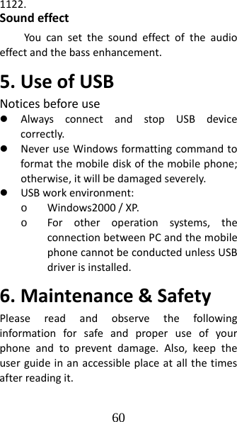 60 1122.SoundeffectYoucansetthesoundeffectoftheaudioeffectandthebassenhancement.5.UseofUSBNoticesbeforeusez AlwaysconnectandstopUSBdevicecorrectly.z NeveruseWindowsformattingcommandtoformatthemobilediskofthemobilephone;otherwise,itwillbedamagedseverely.z USBworkenvironment:o Windows2000/XP.o Forotheroperationsystems,theconnectionbetweenPCandthemobilephonecannotbeconductedunlessUSBdriverisinstalled.6.Maintenance&amp;SafetyPleasereadandobservethefollowinginformationforsafeandproperuseofyourphoneandtopreventdamage.Also,keeptheuserguideinanaccessibleplaceatallthetimesafterreadingit.
