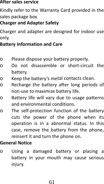 61 AftersalesserviceKindlyrefertotheWarrantyCardprovidedinthesalespackagebox.ChargerandAdapterSafetyChargerandadapteraredesignedforindooruseonly.BatteryInformationandCareo Pleasedisposeyourbatteryproperly.o Donotdisassembleorshort‐circuitthebattery.o Keepthebattery’smetalcontactsclean.o Rechargethebatteryafterlongperiodsofnon‐usetomaximizebatterylife.o Batterylifewillvaryduetousagepatternsandenvironmentalconditions.o Theself‐protectionfunctionofthebatterycutsthepowerofthephonewhenitsoperationisinaabnormalstatus.Inthiscase,removethebatteryfromthephone,reinsertitandturnthephoneon.GeneralNoticeo Usingadamagedbatteryorplacingabatteryinyourmouthmaycauseseriousinjury.