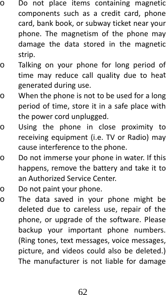 62 o Donotplaceitemscontainingmagneticcomponentssuchasacreditcard,phonecard,bankbook,orsubwayticketnearyourphone.Themagnetismofthephonemaydamagethedatastoredinthemagneticstrip.o Talkingonyourphoneforlongperiodoftimemayreducecallqualityduetoheatgeneratedduringuse.o Whenthephoneisnottobeusedforalongperiodoftime,storeitinasafeplacewiththepowercordunplugged.o Usingthephoneincloseproximitytoreceivingequipment(i.e.TVorRadio)maycauseinterferencetothephone.o Donotimmerseyourphoneinwater.Ifthishappens,removethebatteryandtakeittoanAuthorizedServiceCenter.o Donotpaintyourphone.o Thedatasavedinyourphonemightbedeletedduetocarelessuse,repairofthephone,orupgradeofthesoftware.Pleasebackupyourimportantphonenumbers.(Ringtones,textmessages,voicemessages,picture,andvideoscouldalsobedeleted.)Themanufacturerisnotliablefordamage