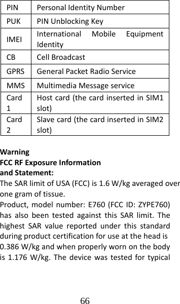 66 PINPersonalIdentityNumberPUKPINUnblockingKeyIMEIInternationalMobileEquipmentIdentityCBCellBroadcastGPRSGeneralPacketRadioServiceMMSMultimediaMessageserviceCard1Hostcard(thecardinsertedinSIM1slot)Card2Slavecard(thecardinsertedinSIM2slot)WarningFCCRFExposureInformationandStatement:TheSARlimitofUSA(FCC)is1.6 W/kgaveragedoveronegramof tissue.Product,modelnumber:E760(FCCID:ZYPE760)hasalsobeentestedagainstthisSARlimit.ThehighestSARvaluereportedunderthisstandardduringproductcertificationforuseattheheadis0.386W/kgandwhenproperlywornonthebodyis1.176W/kg.Thedevicewastestedfortypical
